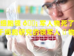 干细胞领 🐡 军人物死了（国内干细胞研究的领军人 ☘ 物）